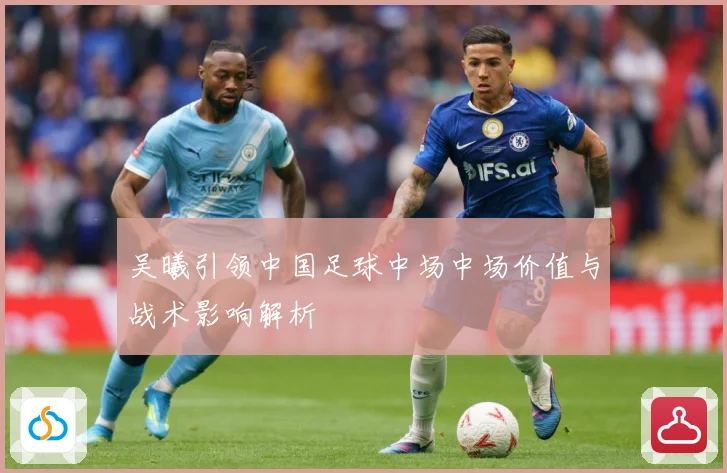 吴曦引领中国足球中场中场价值与战术影响解析