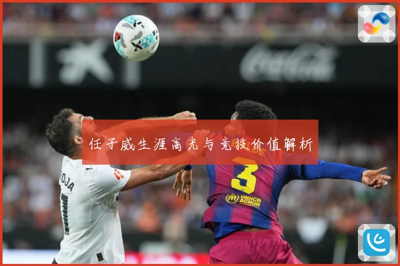 任子威生涯高光与竞技价值解析
