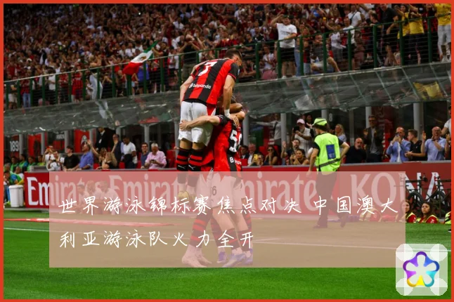 世界游泳锦标赛焦点对决 中国澳大利亚游泳队火力全开