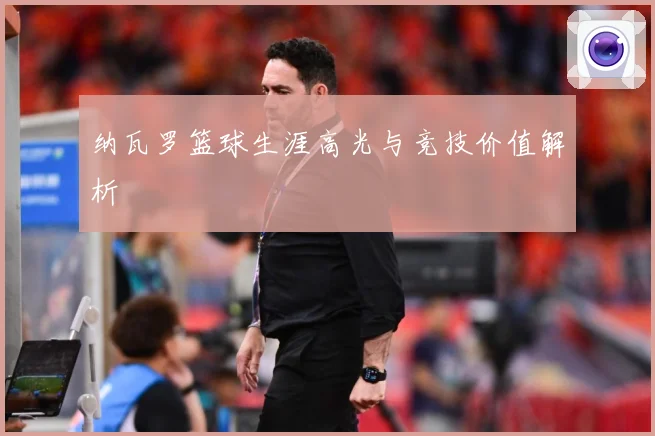 纳瓦罗篮球生涯高光与竞技价值解析
