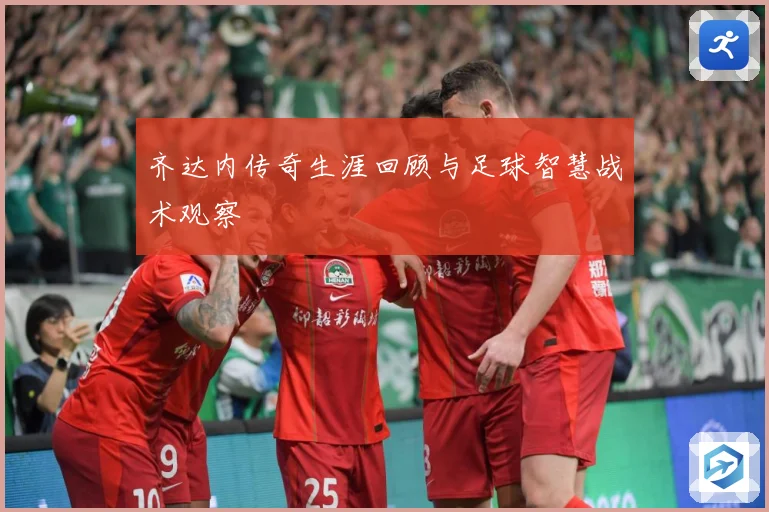 齐达内传奇生涯回顾与足球智慧战术观察