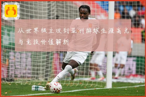 从世界级主攻到亚洲排球生涯高光与竞技价值解析