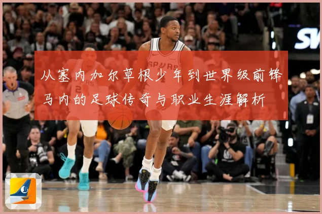 从塞内加尔草根少年到世界级前锋马内的足球传奇与职业生涯解析