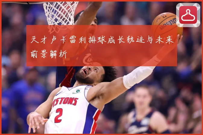 天才卢卡雷利排球成长轨迹与未来前景解析