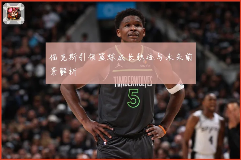福克斯引领篮球成长轨迹与未来前景解析